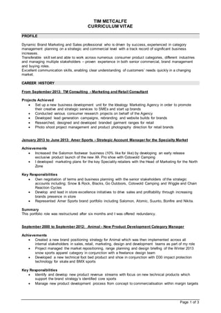 Page 1 of 3
TIM METCALFE
CURRICULUM VITAE
PROFILE
Dynamic Brand Marketing and Sales professional who is driven by success, experienced in category
management planning on a strategic and commercial level with a track record of significant business
increases.
Transferable skill set and able to work across numerous consumer product categories, different industries
and managing multiple stakeholders – proven experience in both senior commercial, brand management
and buying roles.
Excellent communication skills, enabling clear understanding of customers’ needs quickly in a changing
market.
CAREER HISTORY
From September 2013: TM Consulting - Marketing and Retail Consultant
Projects Achieved
 Set up a new business development unit for the Idealogy Marketing Agency in order to promote
their creative and strategic services to SMEs and start up brands
 Conducted various consumer research projects on behalf of the Agency
 Developed lead generation campaigns, rebranding and website builds for brands
 Researched, designed and developed branded garment ranges for retail
 Photo shoot project management and product photography direction for retail brands
January 2013 to June 2013: Amer Sports - Strategic Account Manager for the Specialty Market
Achievements
 Increased the Salomon footwear business (10% like for like) by developing an early release
exclusive product launch of the new XA Pro shoe with Cotswold Camping
 I developed marketing plans for the key Speciality retailers with the Head of Marketing for the North
Zone
Key Responsibilities
 Own negotiation of terms and business planning with the senior stakeholders of the strategic
accounts including; Snow & Rock, Blacks, Go Outdoors, Cotswold Camping and Wiggle and Chain
Reaction Cycles
 Develop and lead in store excellence initiatives to drive sales and profitability through increasing
brands presence in store
 Represented Amer Sports brand portfolio including Salomon, Atomic, Suunto, Bonfire and Nikita.
Summary
This portfolio role was restructured after six months and I was offered redundancy.
September 2000 to September 2012: Animal - New Product Development Category Manager
Achievements
 Created a new brand positioning strategy for Animal which was then implemented across all
internal stakeholders in sales, retail, marketing, design and development teams as part of my role
 Project managed the market repositioning, range planning and design briefing of the Winter 2013
snow sports apparel category in conjunction with a freelance design team
 Developed a new technical foot bed product and shoe in conjunction with D30 impact protection
technology for skate and BMX sports
Key Responsibilities
 Identify and develop new product revenue streams with focus on new technical products which
support the brand strategy’s identified core sports
 Manage new product development process from concept to commercialisation within margin targets
 