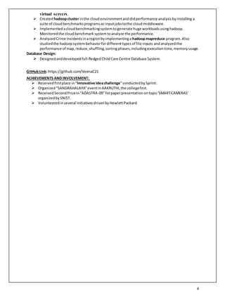 4
virtual servers.
 Createdhadoopcluster inthe cloudenvironmentanddidperformance analysisbyinstalling a
suite of cloudbenchmarksprogramsas inputjobstothe cloudmiddleware.
 Implementedacloudbenchmarkingsystemtogenerate huge workloadsusinghadoop.
Monitoredthe cloudbenchmark systemtoanalyze the performance.
 AnalyzedCrime Incidentsinaregionbyimplementinga hadoopmapreduce program.Also
studiedthe hadoopsystembehaviorfordifferenttypesof file inputs andanalyzed the
performance of map,reduce,shuffling,sortingphases,includingexecutiontime,memoryusage.
Database Design:
 Designedanddeveloped full-fledgedChildCare Centre Database System.
GitHubLink: https://github.com/VeenaC21
ACHIEVEMENTS AND INVOLVEMENT:
 Receivedfirstplace in“Innovative Ideachallenge”conductedbySprint.
 Organized“SANGRAHALAYA”eventinAAKRUTHI,the collegefest.
 ReceivedSecondPrizein“ADASTRA-09”forpaperpresentationontopic'SMARTCAMERAS'
organizedbySNIST.
 Volunteeredinseveral initiativesdrivenbyHewlettPackard.
 