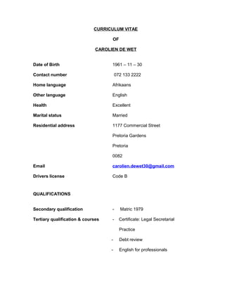 CURRICULUM VITAE
OF
CAROLIEN DE WET
Date of Birth 1961 – 11 – 30
Contact number 072 133 2222
Home language Afrikaans
Other language English
Health Excellent
Marital status Married
Residential address 1177 Commercial Street
Pretoria Gardens
Pretoria
0082
Email carolien.dewet30@gmail.com
Drivers license Code B
QUALIFICATIONS
Secondary qualification - Matric 1979
Tertiary qualification & courses - Certificate: Legal Secretarial
Practice
- Debt review
- English for professionals
 