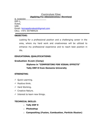 Curriculum Vitae
(Applying For Administration/ Secretary)
B. RAKESH
DIP-1,
Dubai,
UAE.
Email: boinapallyrakesh@gmail.com
CELL: +971 557489525
OBJECTIVE:
Looking for a professional position and a challenging career in the
area, where my hard work and creativeness will be utilized to
enhance my professional experience and to reach best position in
life.
EDUCATIONAL QUALIFICATIONS:
Graduation: B.com (Comp)
Diploma in “COMPOSTING FOR VISUAL EFFECTS”
Tally ERP-9 from Osmania University
STRENGTHS:
 Quick Learning.
 Positive think.
 Hard Working.
 Creative Nature.
 Interest to learn new things.
TECHNICAL SKILLS:
o Tally ERP 9
o Photoshop
o Compositing (Fusion, Combustion, Particle illusion)
 