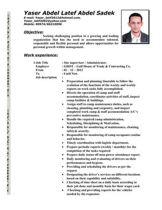Yaser Abdel Latef Abdel Sadek
E-mail: Yaser_latif2012@hotmail.com,
Yaser_latif2002@yahoo.com
Mobile: 00974/66310096
Objective:
Seeking challenging position in a growing and leading
organization that has the need to accommodate talented,
responsible and flexible personal and allows opportunities for
personal growth within management.
Work experience:
1-Job Title : Site supervisor / Administrator.
Employer : GHOT – Gulf House of Trade & Contracting Co.
From : 01 – 12 – 2012
To : Until Now
Job description :
• Preparation and planning timetable to follow the
evolution of the functions of the weekly and weekly
reports on work tasks fully accomplished.
• Directs the operation of camp and staff
accommodation, coordinates activities of staff, inspect
camp facilities & buildings.
• Assign staff to camp maintenance duties, such as
cleaning, plumbing and carpentry, and inspect
completed work camp & staff accommodation A/C’s
preventive maintenance.
• Handle the required camp administration,
Scheduling, Disciplining & Motivation.
• Responsible for monitoring of maintenance, cleaning,
safety& security.
• Responsible for monitoring of camp occupants routine
and behavior.
• Timely coordination with logistic department.
• Prepare periodic reports (weekly / monthly) for the
completion of the tasks required
• Prepare daily status off man power attendance report.
• Daily monitoring and evaluating of drivers on their
performances and hygiene.
• Providing and scheduling the drivers as per the
request.
• Designating the driver’s services on different locations
based on their capability and suitability.
• Checking of time sheet on a daily basis according to
their job done and monthly basis for their wages card.
• Checking and providing reports for the vehicles
needed by the requestor.
 
