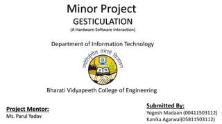Minor Project
GESTICULATION
(A Hardware-Software Interaction)
Project Mentor:
Ms. Parul Yadav
Submitted By:
Yogesh Madaan (00411503112)
Kanika Agarwal(05811503112)
Department of Information Technology
Bharati Vidyapeeth College of Engineering
 