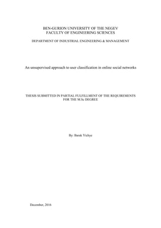 BEN-GURION UNIVERSITY OF THE NEGEV
FACULTY OF ENGINEERING SCIENCES
DEPARTMENT OF INDUSTRIAL ENGINEERING & MANAGEMENT
An unsupervised approach to user classification in online social networks
THESIS SUBMITTED IN PARTIAL FULFILLMENT OF THE REQUIREMENTS
FOR THE M.Sc DEGREE
By: Barak Yichye
December, 2016
 