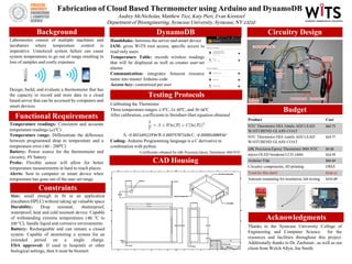 Fabrication of Cloud Based Thermometer using Arduino and DynamoDB
Audrey McNicholas, Matthew Tice, Katy Pieri, Evan Krentzel
Department of Bioengineering, Syracuse University, Syracuse, NY 13210
Laboratories consist of multiple machines and
incubators where temperature control is
imperative. Unnoticed system failure can cause
system temperatures to go out of range resulting in
loss of samples and costly expenses
Design, build, and evaluate a thermometer that has
the capacity to record and store data in a cloud
based server that can be accessed by computers and
smart devices.
Background Circuitry DesignDynamoDB
Functional Requirements
Budget
Product Cost
NTC Thermistor DIA 23mils ADJ LEAD
W/STUBEND GLASS COAT
$60.75
NTC Thermistor DIA 11mils ADJ LEAD
W/STUBEND GLASS COAT
$19.77
10K Precision Epoxy Thermistor 3950 NTC $4.00
micro OLED breakout LCD 13003 $14.95
Arduino Yún $66.64
Circuitry components, 3D printing FREE
Total (to this date) $166.11
Amount remaining for insulation, lab testing $333.89
Acknowledgments
CAD Housing
Thanks to the Syracuse University College of
Engineering and Computer Science for the
resources and facilities throughout this project.
Additionally thanks to Dr. Zachman , as well as our
client from Welch Allyn, Joe Smith.
Temperature readings: Consistent and accurate
temperature readings (±1ºC)
Temperature range: Differentiate the difference
between programmed drop in temperature and a
temperature error (-80 - 200ºC)
Battery: Power source for the thermometer and
circuitry, 9V battery
Probe: Flexible sensor will allow for better
temperature measurements in hard to reach places.
Alerts: Sent to computer or smart device when
temperature has gone out of the user set range.
Constraints
Size: small enough to fit in an application
(incubator/HPLC) without taking up valuable space
Durability: Drop resistant, shatterproof,
waterproof, heat and cold resistant device. Capable
of withstanding extreme temperatures (-80 °C to
200 °C); handle liquid and corrosive environments.
Battery: Rechargeable and can remain a closed
system. Capable of monitoring a system for an
extended period on a single charge.
FDA approved: If used in hospitals or other
biological settings, then it must be bioinert.
Testing Protocols
Calibrating the Thermistor
Three temperature ranges:1-5ºC, 21-30ºC, and 35-36ºC
After calibration, coefficients to Steinhart-Hart equation obtained
A:-0.002169122934 B:0.000757873106 C:-0.000001888936*
*Coefficients obtained for 10K Precision Epoxy Thermistor 3950 NTC
Handshake: between the server and smart device
IAM: gives WiTS root access, specific access to
read-only users
Temperature Table: records wireless readings
that will be displayed as well as creates user-set
alarms
Communication: integrates Amazon resource
name into master Arduino code
Access-key: customized per user
Coding: Arduino Programming language is a C derivative in
combination with python
 