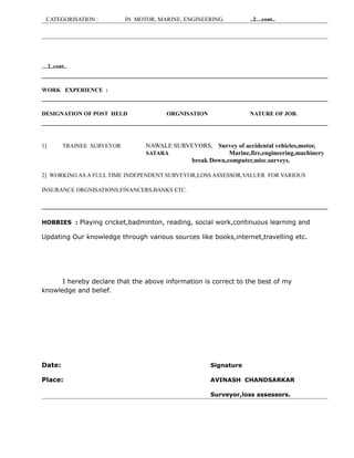 CATEGORISATION : IN MOTOR, MARINE, ENGINEERING. ..2…cont..
…2..cont..
WORK EXPERIENCE :
DESIGNATION OF POST HELD ORGNISATION NATURE OF JOB.
1] TRAINEE SURVEYOR NAWALE SURVEYORS, Survey of accidental vehicles,motor,
SATARA Marine,fire,engineering,machinery
break Down,computer,misc.surveys.
2] WORKING AS A FULL TIME INDEPENDENT SURVEYOR,LOSS ASSESSOR,VALUER FOR VARIOUS
INSURANCE ORGNISATIONS,FINANCERS,BANKS ETC.
HOBBIES : Playing cricket,badminton, reading, social work,continuous learning and
Updating Our knowledge through various sources like books,internet,travelling etc.
I hereby declare that the above information is correct to the best of my
knowledge and belief.
Date: Signature
Place: AVINASH CHANDSARKAR
Surveyor,loss assessors.
 