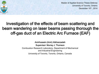 Amirhossein (Amir) Alikhanzadeh
Supervisor: Murray J. Thomson
Combustion Research Laboratory, Department of Mechanical
and Industrial Engineering
University of Toronto, Toronto, Ontario, Canada
Investigation of the effects of beam scattering and
beam wandering on laser beams passing thorough the
off-gas duct of an Electric Arc Furnace (EAF)
Master of Applied Science Thesis Defense
University of Toronto, Ontario
December 10th , 2014
 