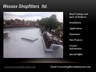 Wessex Shopfitters ltd.
Roof Coatings and
types of Surfaces.
Installation.
Applications.
Guarantee.
Past Projects.
Contact
Information.
Special Offer.
www.wessexshopfittersltd.co.uk Email wessexshopfitters@btinternet.com
 