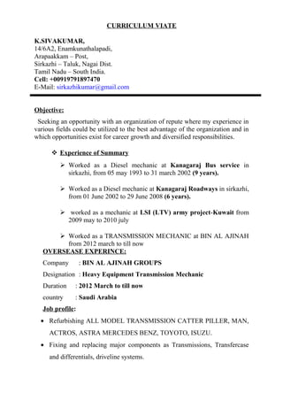 CURRICULUM VIATE
K.SIVAKUMAR,
14/6A2, Enamkunathalapadi,
Arapaakkam – Post,
Sirkazhi – Taluk, Nagai Dist.
Tamil Nadu – South India.
Cell: +00919791897470
E-Mail: sirkazhikumar@gmail.com
Objective:
Seeking an opportunity with an organization of repute where my experience in
various fields could be utilized to the best advantage of the organization and in
which opportunities exist for career growth and diversified responsibilities.
 Experience of Summary
 Worked as a Diesel mechanic at Kanagaraj Bus service in
sirkazhi, from 05 may 1993 to 31 march 2002 (9 years).
 Worked as a Diesel mechanic at Kanagaraj Roadways in sirkazhi,
from 01 June 2002 to 29 June 2008 (6 years).
 worked as a mechanic at LSI (LTV) army project-Kuwait from
2009 may to 2010 july
 Worked as a TRANSMISSION MECHANIC at BIN AL AJINAH
from 2012 march to till now
OVERSEASE EXPERINCE:
Company : BIN AL AJINAH GROUPS
Designation : Heavy Equipment Transmission Mechanic
Duration : 2012 March to till now
country : Saudi Arabia
Job profile:
• Refurbishing ALL MODEL TRANSMISSION CATTER PILLER, MAN,
ACTROS, ASTRA MERCEDES BENZ, TOYOTO, ISUZU.
• Fixing and replacing major components as Transmissions, Transfercase
and differentials, driveline systems.
 