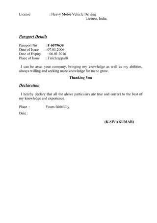 License : Heavy Motor Vehicle Driving
License, India.
Passport Details
Passport No : F 6079638
Date of Issue : 07.01.2006
Date of Expiry : 06.01.2016
Place of Issue : Tirichrappalli
I can be asset your company, bringing my knowledge as well as my abilities,
always willing and seeking more knowledge for me to grow.
Thanking You
Declaration
I hereby declare that all the above particulars are true and correct to the best of
my knowledge and experience.
Place : Yours faithfully,
Date :
(K.SIVAKUMAR)
 