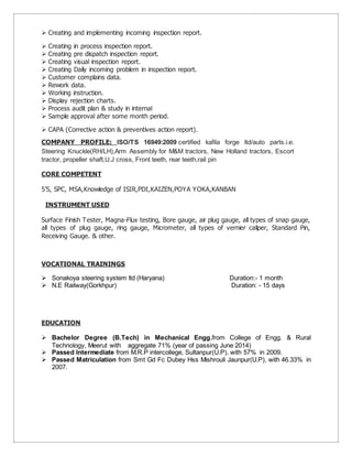  Creating and implementing incoming inspection report.
 Creating in process inspection report.
 Creating pre dispatch inspection report.
 Creating visual inspection report.
 Creating Daily incoming problem in inspection report.
 Customer complains data.
 Rework data.
 Working instruction.
 Display rejection charts.
 Process audit plan & study in internal
 Sample approval after some month period.
 CAPA (Corrective action & preventives action report).
COMPANY PROFILE: ISO/TS 16949:2009 certified kafila forge ltd/auto parts.i.e.
Steering Knuckle(RH/LH),Arm Assembly for M&M tractors, New Holland tractors, Escort
tractor, propeller shaft,U.J cross, Front teeth, rear teeth,rail pin
CORE COMPETENT
5’S, SPC, MSA,Knowledge of ISIR,PDI,KAIZEN,POYA YOKA,KANBAN
INSTRUMENT USED
Surface Finish Tester, Magna-Flux testing, Bore gauge, air plug gauge, all types of snap gauge,
all types of plug gauge, ring gauge, Micrometer, all types of vernier caliper, Standard Pin,
Receiving Gauge. & other.
VOCATIONAL TRAININGS
 Sonakoya steering system ltd (Haryana) Duration:- 1 month
 N.E Railway(Gorkhpur) Duration: - 15 days
EDUCATION
 Bachelor Degree (B.Tech) in Mechanical Engg.from College of Engg. & Rural
Technology, Meerut with aggregate 71% (year of passing June 2014)
 Passed Intermediate from M.R.P intercollege, Sultanpur(U.P), with 57% in 2009.
 Passed Matriculation from Smt Gd Fc Dubey Hss Mishrouli Jaunpur(U.P), with 46.33% in
2007.
 