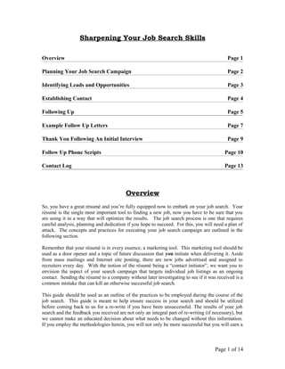 Sharpening Your Job Search Skills
Overview Page 1
Planning Your Job Search Campaign Page 2
Identifying Leads and Opportunities Page 3
Establishing Contact Page 4
Following Up Page 5
Example Follow Up Letters Page 7
Thank You Following An Initial Interview Page 9
Follow Up Phone Scripts Page 10
Contact Log Page 13
Overview
So, you have a great résumé and you’re fully equipped now to embark on your job search. Your
résumé is the single most important tool to finding a new job, now you have to be sure that you
are using it in a way that will optimize the results. The job search process is one that requires
careful analysis, planning and dedication if you hope to succeed. For this, you will need a plan of
attack. The concepts and practices for executing your job search campaign are outlined in the
following section.
Remember that your résumé is in every essence, a marketing tool. This marketing tool should be
used as a door opener and a topic of future discussion that you initiate when delivering it. Aside
from mass mailings and Internet site posting, there are new jobs advertised and assigned to
recruiters every day. With the notion of the résumé being a “contact initiator”, we want you to
envision the aspect of your search campaign that targets individual job listings as an ongoing
contact. Sending the résumé to a company without later investigating to see if it was received is a
common mistake that can kill an otherwise successful job search.
This guide should be used as an outline of the practices to be employed during the course of the
job search. This guide is meant to help ensure success in your search and should be utilized
before coming back to us for a re-write if you have been unsuccessful. The results of your job
search and the feedback you received are not only an integral part of re-writing (if necessary), but
we cannot make an educated decision about what needs to be changed without this information.
If you employ the methodologies herein, you will not only be more successful but you will earn a
Page 1 of 14
 