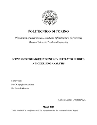 POLITECNICO DI TORINO
Department of Environment, Land and Infrastructure Engineering
Master of Science in Petroleum Engineering
SCENARIOS FOR NIGERIA’S ENERGY SUPPLY TO EUROPE:
A MODELLING ANALYSIS
Supervisor:
Prof. Carpignano Andrea
Dr. Daniele Grosso
Anthony Akpos UWHERAKA
March 2015
Thesis submitted in compliance with the requirements for the Master of Science degree
 