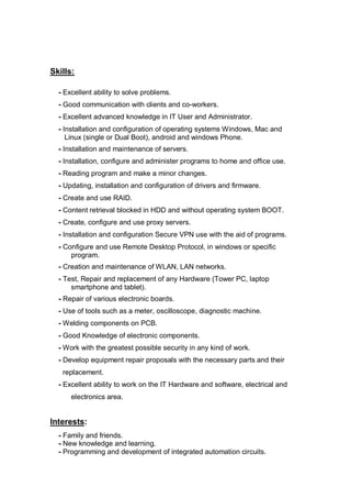 Skills:
- Excellent ability to solve problems.
- Good communication with clients and co-workers.
- Excellent advanced knowledge in IT User and Administrator.
- Installation and configuration of operating systems Windows, Mac and
Linux (single or Dual Boot), android and windows Phone.
- Installation and maintenance of servers.
- Installation, configure and administer programs to home and office use.
- Reading program and make a minor changes.
- Updating, installation and configuration of drivers and firmware.
- Create and use RAID.
- Content retrieval blocked in HDD and without operating system BOOT.
- Create, configure and use proxy servers.
- Installation and configuration Secure VPN use with the aid of programs.
- Configure and use Remote Desktop Protocol, in windows or specific
program.
- Creation and maintenance of WLAN, LAN networks.
- Test, Repair and replacement of any Hardware (Tower PC, laptop
smartphone and tablet).
- Repair of various electronic boards.
- Use of tools such as a meter, oscilloscope, diagnostic machine.
- Welding components on PCB.
- Good Knowledge of electronic components.
- Work with the greatest possible security in any kind of work.
- Develop equipment repair proposals with the necessary parts and their
replacement.
- Excellent ability to work on the IT Hardware and software, electrical and
electronics area.
Interests:
- Family and friends.
- New knowledge and learning.
- Programming and development of integrated automation circuits.
 