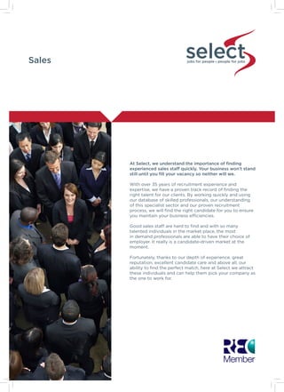 Sales jobs for people people for jobs
At Select, we understand the importance of finding
experienced sales staff quickly. Your business won’t stand
still until you fill your vacancy so neither will we.
With over 35 years of recruitment experience and
expertise, we have a proven track record of finding the
right talent for our clients. By working quickly and using
our database of skilled professionals, our understanding
of this specialist sector and our proven recruitment
process, we will find the right candidate for you to ensure
you maintain your business efficiencies.
Good sales staff are hard to find and with so many
talented individuals in the market place, the most
in demand professionals are able to have their choice of
employer. It really is a candidate-driven market at the
moment.
Fortunately, thanks to our depth of experience, great
reputation, excellent candidate care and above all, our
ability to find the perfect match, here at Select we attract
these individuals and can help them pick your company as
the one to work for.
 