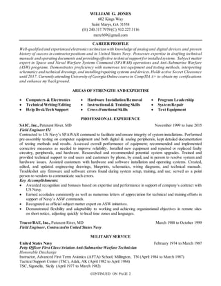 CONTINUED ON PAGE 2
WILLIAM G. JONES
602 Kings Way
Saint Marys, GA 31558
(H) 240.317.7979/(C) 912.227.3116
merc669@gmail.com
CAREER PROFILE
Well-qualified and experienced electronicstechnician with knowledge of analog and digital devices and proven
history of success in contractorpositions and in United States Navy. Possesses expertise in drafting technical
manuals and operating documents and providing effective technical support forinstalled systems. Subject matter
expert in Space and Naval Warfare Systems Command (SPAWAR) operations and Anti-Submarine Warfare
(ASW) programs. Demonstrates proficiency with numerous test equipment and testing methods, interpreting
schematics and technical drawings,and installing/repairing systems and devices.Holds active Secret Clearance
until 2017. Currently attending University of Georgia Online course in CompTIA A+ to obtain my certifications
and enhance my background.
AREAS OF STRENGTH AND EXPERTISE
 Computers & Electronics
 Technical Writing/Editing
 Help Desk/Tech Support
 Hardware Installation/Removal
 Instructional & Training Skills
 Cross-Functional Skills
 Program Leadership
 System Repair
 Test Equipment
PROFESSIONAL EXPERIENCE
SAIC, Inc., Patuxent River, MD November 1999 to June 2015
Field Engineer III
Contracted to US Navy’s SPAWAR command to facilitate and ensure integrity of system installations. Performed
pre-assembly testing on computer equipment and both digital & analog peripherals, kept detailed documentation
of testing methods and results. Assessed overall performance of equipment; recommended and implemented
corrective measures as needed to improve reliability. Installed new equipment and repaired or replaced faulty
circuitry, peripherals, and hardware. Researched and recommended potential system upgrades. Trained and
provided technical support to end users and customers by phone, by email, and in person to resolve system and
hardware issues. Assisted customers with hardware and software installation and operating systems. Created,
edited, and updated engineering drawings, blueprints, schematics, wiring diagrams, and technical manuals.
Troubleshot any firmware and software errors found during system setup, training, and use; served as a point
person to vendors to communicate such errors.
Key Accomplishments:
 Awarded recognition and bonuses based on expertise and performance in support of company’s contract with
US Navy.
 Earned accolades consistently as well as numerous letters of appreciation for technical and training efforts in
support of Navy’s ASW commands.
 Recognized as official subject matter expert on ASW initiatives.
 Demonstrated flexibility and adaptability to working and achieving organizational objectives in remote sites
on short notice, adjusting quickly to local time zones and languages.
Tracor/BAE, Inc., Patuxent River, MD March 1988 to October 1999
Field Engineer, Contracted to United States Navy
MILITARY SERVICE
United States Navy February 1974 to March 1987
Petty Officer First Class/Aviation Anti-Submarine Warfare Technician
Honorable Discharge
Instructor, Advanced First Term Avionics (AFTA) School, Millington, TN (April 1984 to March 1987)
Tactical Support Center (TSC), Adak, AK (April 1982 to April 1984)
TSC, Sigonella, Sicily (April 1977 to March 1982)
 