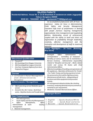 RAJESH PARATE
Residential Address : House No. 5 C/o B Shashikala A nandananvan estate Joggupalya
Halsuru Bengaluru-560008
MOB NO : 7204328001 Email : rajeshparate771989@gmail.com
An accomplished professional with 20 Years of
experience Indian Air Force in Administrative,
Fire& Safety and Security Management.
Consistent high level of performance in dealing
with people /services requiring management,
organizational, time management and negotiating
abilities. Outstanding record of achievement
coupled with the ability to build and direct an
organization to profitability through leadership,
creativity, effective management and the
motivation and development of staff to maximum
potential.
Career Highlights – 20 Years (Retiring on 31
May 2016)
• Managed Office Administration and
correspondence , Controlling of manpower ,
Handling of various stores and its maintenance ,
Barrack Inventory , Administrative responsibilty
related to "Discipline and Security" , Works related
matter and various PA Duties with Chief
AdministrativeOfficer.
• Effectiveknowledgeof handling and operatoion of
fire appliances, Operation of DomesticFire Tender
, Fire Trailer Pumpsand having exprienceto train
the personnelon first aid fire fighting services.
• Maintenanceof bulkstores, safeguarding of
furnitureand otherequipmentand provision
activity..
• All managementrelated activities like checking
inventory,analyzing demand and procurementof
materialsas per requirement.
• Worked as AssistantBarrackStoresOfficer .
Languages Known
• E nglish – Speak, Read and Write
• Hindi – Speak, Read and write
• Marathi – Speak, Read and write
Educational Qualification
• Passed 12th
• BA (Sociology) fromNagpurUniversity
• MA (Sociology)fromnagpurUniversity
• OneYear ComputerDiploma fromGovt.
PolytechnicNagpur
Courses
• Certif icate in Reta il Ma n agement
f ro m A llia nce U n iv ersity
Ba n g alore
Achievements / Recognitions
• 9&12 yearslong service Medalfor good
service
• Served in the J & K Sector, NorthEast
sector , Rajsthan Sectorand Punjab Sector.
Core Competencies
• Man Management,
• Fire & Safetyand SecurityManagement..
• Office Management, Office
Administration & team leading
management.
• Material management.
 