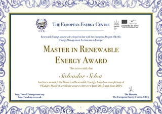 The European Energy Centre
Renewable Energy courses developed in line with the European Project EMTEU
Energy Management Technician in Europe
The Director
The European Energy Centre (EEC)
http://www.EUenergycentre.org
http://academy-eec.co.uk
Master in Renewable
Energy Award
This is to certify that
Salvador Selva
has been awarded the Master in Renewable Energy Award on completion of
9 Galileo Master Certificate courses between June 2015 and June 2016
 
