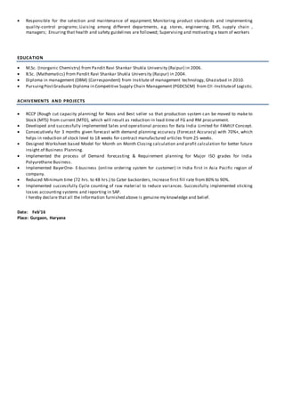  Responsible for the selection and maintenance of equipment; Monitoring product standards and implementing
quality-control programs; Liaising among different departments, e.g. stores, engineering, EHS, supply chain ,
managers; Ensuring that health and safety guidelines are followed; Supervising and motivating a team of workers
EDUCATION
 M.Sc. (Inorganic Chemistry) from Pandit Ravi Shankar Shukla University (Raipur) in 2006.
 B.Sc. (Mathematics) from Pandit Ravi Shankar Shukla University (Raipur) in 2004.
 Diploma in management (DBM) (Correspondent) from Institute of management technology, Ghaziabad in 2010.
 PursuingPostGraduate Diploma in Competitive Supply Chain Management (PGDCSCM) from CII -Instituteof Logistic.
ACHIVEMENTS AND PROJECTS
 RCCP (Rough cut capacity planning) for Noos and Best seller so that production system can be moved to make to
Stock (MTS) from current (MTO), which will result as reduction in lead time of FG and RM procurement.
 Developed and successfully implemented Sales and operational process for Bata India Limited for FAMILY Concept.
 Consecutively for 3 months given forecast with demand planning accuracy (Forecast Accuracy) with 70%+, which
helps in reduction of stock level to 18 weeks for contract manufactured articles from 25 weeks.
 Designed Worksheet based Model for Month on Month Closing calculation and profit calculation for better future
insight of Business Planning.
 Implemented the process of Demand forecasting & Requirement planning for Major ISO grades for India
Polyurethane Business.
 Implemented BayerOne- E-business (online ordering system for customer) in India first in Asia Pacific region of
company.
 Reduced Minimum time (72 hrs. to 48 hrs.) to Cater backorders, Increase first fill rate from 80% to 90%.
 Implemented successfully Cycle counting of raw material to reduce variances. Successfully implemented sticking
losses accounting systems and reporting in SAP.
I hereby declare that all the information furnished above is genuine my knowledge and belief.
Date: Feb’16
Place: Gurgaon, Haryana
 