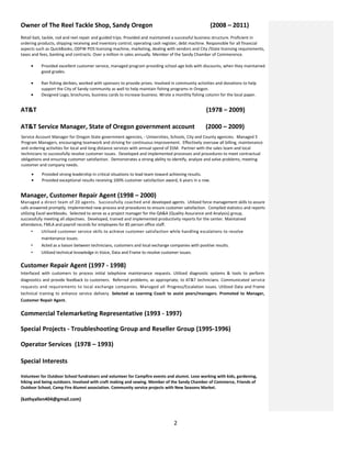 Owner of The Reel Tackle Shop, Sandy Oregon (2008 – 2011)
Retail bait, tackle, rod and reel repair and guided trips. Provided and maintained a successful business structure. Proficient in
ordering products, shipping receiving and inventory control, operating cash register, debt machine. Responsible for all financial
aspects such as QuickBooks, ODFW POS licensing machine, marketing, dealing with vendors and City /State licensing requirements,
taxes and fees, banking and contracts. Over a million in sales annually. Member of the Sandy Chamber of Commerence.
• Provided excellent customer service, managed program providing school age kids with discounts, when they maintained
good grades.
• Ran fishing derbies, worked with sponsors to provide prizes. Involved in community activities and donations to help
support the City of Sandy community as well to help maintain fishing programs in Oregon.
• Designed Logo, brochures, business cards to increase business. Wrote a monthly fishing column for the local paper.
AT&T (1978 – 2009)
AT&T Service Manager, State of Oregon government account (2000 – 2009)
Service Account Manager for Oregon State government agencies, - Universities, Schools, City and County agencies. Managed 5
Program Managers, encouraging teamwork and striving for continuous improvement. Effectively oversaw all billing, maintenance
and ordering activities for local and long distance services with annual spend of $5M. Partner with the sales team and local
technicians to successfully resolve customer issues. Developed and implemented processes and procedures to meet contractual
obligations and ensuring customer satisfaction. Demonstrates a strong ability to identify, analyze and solve problems, meeting
customer and company needs.
• Provided strong leadership in critical situations to lead team toward achieving results.
• Provided exceptional results receiving 100% customer satisfaction award, 6 years in a row.
Manager, Customer Repair Agent (1998 – 2000)
Managed a direct team of 20 agents. Successfully coached and developed agents. Utilized force management skills to assure
calls answered promptly. Implemented new process and procedures to ensure customer satisfaction. Compiled statistics and reports
utilizing Excel workbooks. Selected to serve as a project manager for the QA&A (Quality Assurance and Analysis) group,
successfully meeting all objectives. Developed, trained and implemented productivity reports for the center. Maintained
attendance, FMLA and payroll records for employees for 85 person office staff.
• Utilized customer service skills to achieve customer satisfaction while handling escalations to resolve
maintenance issues.
• Acted as a liaison between technicians, customers and local exchange companies with positive results.
• Utilized technical knowledge in Voice, Data and Frame to resolve customer issues.
Customer Repair Agent (1997 - 1998)
Interfaced with customers to process initial telephone maintenance requests. Utilized diagnostic systems & tools to perform
diagnostics and provide feedback to customers. Referred problems, as appropriate, to AT&T technicians. Communicated service
requests and requirements to local exchange companies. Managed all Progress/Escalation issues. Utilized Data and Frame
technical training to enhance service delivery. Selected as Learning Coach to assist peers/managers. Promoted to Manager,
Customer Repair Agent.
Commercial Telemarketing Representative (1993 - 1997)
Special Projects - Troubleshooting Group and Reseller Group (1995-1996)
Operator Services (1978 – 1993)
Special Interests
Volunteer for Outdoor School fundraisers and volunteer for Campfire events and alumni. Love working with kids, gardening,
hiking and being outdoors. Involved with craft making and sewing. Member of the Sandy Chamber of Commerce, Friends of
Outdoor School, Camp Fire Alumni association. Community service projects with New Seasons Market.
(kathyallen404@gmail.com)
2
 