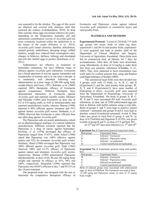 Sch Adv Anim Vet Res, 2014, 1(1): 20-24.
21
was assumed to be the chicken. The eggs of this worm
are elliptical and covered with chitinous shell that
enclosed the embryo (Lalchhandama, 2010). In deep
litter systems, these eggs can remain infective for years,
depending on the temperature, humidity, pH and
ammonium concentration. Larvae of Ascaridia galli are
more commonly localized within the epithelium or in
the lumen of the crypts (Olivares et al., 2012).
Ascaridia galli causes anorexia, diarrhea, dehydration,
stunted growth, unthriftiness, drooping wings, ruffled
feathers, weight loss, reduced feed consumption rates,
changes in behavior, dullness, lethargy and misshaped
and soft thin shelled eggs in poultry (Kaufmann et al.,
2011).
Anthelmintics are effective in treatment of
helminthes infestation, but have different range of
efficacy against Ascaridia galli infestation. Ivermectin
has a broad spectrum of activity against nematodes and
ectoparasites of animals and is in use since a decade. It
is moderately well absorbed following oral
administration @ a dose range of 200-300 ug/kg body
weight (Hayes and Laws, 1991). Rehman, et al. (2009)
reported 100% therapeutic efficacy of Ivermectin
against ectoparasites. Different biologists have
demonstrated interaction of Ivermectin against
Ascaridia galli and reported variable results. Oksanen
and Nikander (1989) used Ivermectin @ dose rate of
0.2 or 0.8 mg/kg orally as well as intramuscularly and
reported unsatisfactory results, whereas, Sharma (1990)
reported it 90% efficient against immature and 95%
against mature Ascaridia galli worms. Shahadat, et al.
(2008) observed that Ivermectin is more efficient than
any other drug against Ascaridia galli.
The Piperazine salts are potent anthelmintics which
act as pharmacological analogue of a natural inhibitory
neurohormone. Different scientists reported that the
Piperazine is a drug of choice against helminthes.
Pavlicek, et al. (1976) envisaged that efficacy of
Piperazine ranged from 17-67%, while Ashraf (1980)
stated that Piperazine was 100% effective against
mature and 72% for immature Ascaridia galli worms.
Similarly, Sharif (1980) envisaged that Piperazine was
100% affected against Ascaridia galli. Elahi (1982)
observed 100% and 81.5% efficacy of Piperazine
against mature and immature Ascaridia galli worms,
respectively. Sharma (1990) administered Piperazine
dihydrochloride, at dose of 64, 80 and 100 mg/kg body
weight and reported its efficacy as 83%, 94% and
100%, respectively. Ihsanullah (1999) reported that
Piperazine was 88.66% efficient at day 7 and 99.31% at
day 14 post treatment.
The proposed study was designed with the aim to
determine the comparative therapeutic efficacy of
Ivermectin and Piperazine citrate against induced
Ascaridia galli infestation in commercial layers and
rural poultry birds.
MATERIALS AND METHODS
Experimental Protocol: A total of 120 birds 7-9 week
age groups (60 layers birds of white leg horn,
experiment-1 and 60 of rural poultry birds, experiment-
2) were acquired and kept at poultry shed of the
Department of Clinical Medicine and Surgery,
University of Agriculture, Faisalabad. These birds were
fed on commercial feed, ad libitum, for 7 days for
acclimatization. After then, all birds were dewormed,
using Albendazole, @ dose of 14 mg/kg to make them
free from any parasitic infestation (Chaddha, et al.,
2005). They were subjected to fecal examination (one
week later) to confirm parasite free, using salt flotation
centrifugal technique of Soulsby (2005).
The commercial layer birds were then divided into
4 groups, each with 15 birds, i.e. A, B, C, and D
(Experiment-1) and the rural poultry birds groups, W,
X, Y and Z (Experiment-2), have same number of
birds/group as above. Ascaridia galli were acquired
from the Department of Parasitology, University of
Agriculture, Faisalabad. The birds in groups A, B, C,
W, X and Y were inoculated PO with Ascaridia galli
infestation, @ dose rate of 2500 embryonated eggs per
bird in dilution with buffer solution using a crop tube.
Birds of groups C and Y were kept as positive control
(infected + untreated) and groups D and Z were kept as
absolute control (Uninfected untreated). Ivotek ® (Star
Labs) was given to each bird of group A and W, @
dose of 0.75ml/bird and Digestion ® (UTD), was given
to birds of group B and Y, @ dose of 2.5 gm/bird, PO.
At 33th
and 38th
days post-infection (i.e. 5th
and 10th
Experiment No. 1: Experiment protocol using layers birds
Bird groups Experiment Status
A Infected + Ivermectin
B Infected + Piperazine citrate
C Infected + un-medicated
D Control (uninfected un-medicated)
Experiment No. 2: Experiment protocol using rural poultry
bird
Bird groups Experiment Status
W Infected + Ivermectin
X Infected + Piperazine citrate
Y Infected un-medicated
Z Control (uninfected un-medicated
Birds of infected groups were inoculated with embryonated
eggs, @ dose of 2500/bird. The Ivermectin was used @ dose
of 200 ug/kg and Piperazine citrate, @ dose of 32 mg/kg
body weight.
 
