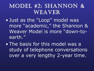MODEL #2: SHANNON & WEAVER Just as the “Loop” model was more “academic,” the Shannon & Weaver Model is more “down-to-earth.” The basis for this model was a study of telephone conversations over a very lengthy 2-year time. 