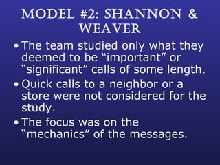 MODEL #2: SHANNON & WEAVER The team studied only what they deemed to be “important” or “significant” calls of some length. Quick calls to a neighbor or a store were not considered for the study. The focus was on the “mechanics” of the messages. 