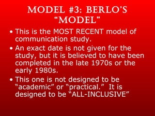 MODEL #3: BERLO’S “MODEL” This is the MOST RECENT model of communication study. An exact date is not given for the study, but it is believed to have been completed in the late 1970s or the early 1980s. This one is not designed to be “academic” or “practical.”  It is designed to be “ALL-INCLUSIVE” 