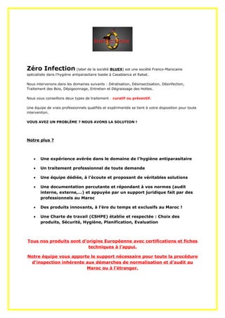 Zéro Infection (label de la société BLUEX) est une société Franco-Marocaine
spécialisée dans l’hygiène antiparasitaire basée à Casablanca et Rabat.
Nous intervenons dans les domaines suivants : Dératisation, Désinsectisation, Désinfection,
Traitement des Bois, Dépigeonnage, Entretien et Dégraissage des Hottes.
Nous vous conseillons deux types de traitement : curatif ou préventif.
Une équipe de vrais professionnels qualifiés et expérimentés se tient à votre disposition pour toute
intervention.
VOUS AVEZ UN PROBLÈME ? NOUS AVONS LA SOLUTION !
Notre plus ?
 Une expérience avérée dans le domaine de l’hygiène antiparasitaire
 Un traitement professionnel de toute demande
 Une équipe dédiée, à l’écoute et proposant de véritables solutions
 Une documentation percutante et répondant à vos normes (audit
interne, externe,…) et appuyée par un support juridique fait par des
professionnels au Maroc
 Des produits innovants, à l’ère du temps et exclusifs au Maroc !
 Une Charte de travail (CSHPE) établie et respectée : Choix des
produits, Sécurité, Hygiène, Planification, Evaluation
Tous nos produits sont d’origine Européenne avec certifications et fiches
techniques à l’appui.
Notre équipe vous apporte le support nécessaire pour toute la procédure
d’inspection inhérente aux démarches de normalisation et d’audit au
Maroc ou à l’étranger.
 