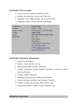 Job Profile of M/s Accounts
 Control over all Accounting and Financial matters.
 Handling and maintaining Accounts upto Finalization
 Preparation of year ending Schedules and Accounts for Audit
 Maintaining Purchase & Sales including Stock Register.
Job Profile of Inventory Management
 Control over all Inventory.
 Receives, Counts, and Pays out Cash.
 Prepares Receipt Bills & Invoices and Checks.
 Compiles and Maintains records of Business Transactions, Copies data Compiles
Records and Reports.
 All kinds of Bank Transactions.
 Maintaining Purchase & Sales including Stock Register.
 Prepares Purchasing and Return items Document Controller.
 Everyday Checking and Answering Mails & Phone Calls.
 May Operate Computer Terminal to Input and Retrieve Data.
PERSONAL DETAILS
Organization : Laotra Group
Location : Al-Khor - Qatar.
Nature of Work : Stock Inventory & Cash Inventory
Position : Admin Clerk
Period : From July 2014 to October 2016
Reference : Mis. Loida,
Laotra Group,
HR Manager,
P.O.Box: 60677, Al-khor-Qatar,
Tel: (+974) 44723444,
E-Mail: info@laotracafe.com,
www.laotracafe.com
; – Qatar.
Ph.0484-2384684
.
 