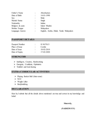 Father’s Name : Aboobacker.
Date of Birth : 14-01-1990
Sex : Male
Marital Status : Single
Nationality : Indian
Religion & caste : Islam/ Muslim
Mother Tongue : Malayalam
Languages known : English, Arabic, Hindi, Tamil, Malayalam
PASSPORT DETAILS
Passport Number : H 5637613
Place of Issue : Cochin
Date of Issue : 18-02-2010
Date of Expiry : 17-02-2020
STRENGTHS
 Intelligent, Creative, Hardworking
 Energetic, Confident, Optimistic
 Truthful and God-fearing
EXTRA CURRICULAR ACTIVITIES
 Playing Basket Ball (Inter-zone)
 NCC
 Weight Lifter
 Bodybuilding
DECLARATION
Here by I submit that all the details above mentioned are true and correct in my knowledge and
belief.
Sincerely,
(NADEEM P.V)
 