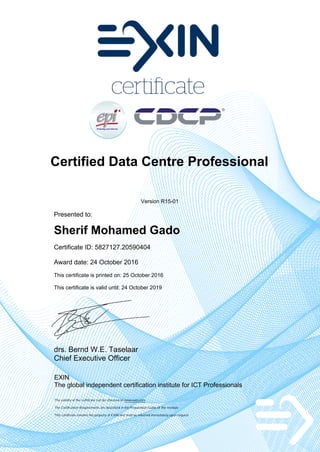 Certified Data Centre Professional
Version R15-01
Presented to:
Sherif Mohamed Gado
Certificate ID: 5827127.20590404
Award date: 24 October 2016
This certificate is printed on: 25 October 2016
This certificate is valid until: 24 October 2019
drs. Bernd W.E. Taselaar
Chief Executive Officer
EXIN
The global independent certification institute for ICT Professionals
The validity of the certificate can be checked on www.exin.com
The Certification Requirements are described in the Preparation Guide of the module
This certificate remains the property of EXIN and shall be returned immediately upon request
 