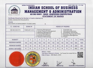 AEREN FOUNDATION'S GOVT. REG. NO. : F/11724
m
Gateway To Excellence
INDIAN SCHOOL OF BUSINESS
MANAGEMENT 8 ADMINISTRATION
AN ISO 9001 - 2008 GERTIFIED INSTITUTION
STATEMENT OF MARKS
Certificate S h o w i n g t h e N u m b e r of marks obtained b y
MURALI MOHAN RAO ROJUKURTHI
C o u r s e
DOCTORATE IN MANAGEMENT STUDIES (DMS)
E - CODE N O . EXAM O F HEADS O F PASSING
ISM MM 25031515 FEBRUARY 2015 1. Business Management
2. Human Resource Management
3. Marketing Management
4. Financial Management
5. Business Environment
6. Research Methodology
7. Corporate Law
8. International Business
9. Quantitative Techniques
10. Business Planning and Policy
11. Operations Management
12. Project
SUBJECT 1 2 3 4 5 6 7 8 9 10 11 12 TOTAL
MAXIMUM MARKS 100 100 100 100 100 100 100 100 100 100 100 500 1600
MINIMUM MARKS 40 40 40 40 40 40 40 40 40 40 40 200 640
MARKS OBTAINED 72 70 70 77 72 78 71 75 74 74 71 450 1254
RESULT: PASS
Total Marks Obtained (in Words): One Thousand Two Hundred Fifty Four lEl^jSLEl
Date of Issue : 25th March, 2015
Prepared by
4Checked by Controller of Examination
 