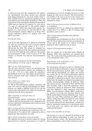 T. delbrueckii was used. The standards for GC analysis
viz. benzaldehyde and benzyl alcohol were obtained
from Sigma Chemicals Co., St. Louis (USA), while L-
PAC and PAC-diol were obtained by puri®cation of the
biotransformation broth (Shukla & Kulkarni 1999). The
composition of the maintenance medium (Long & Ward
1989a) used was: glucose 2%, peptone 1%, yeast extract
1%, agar 1% and had pH 5.5. The growth medium
(Long & Ward 1989a) had composition glucose 2%,
peptone 2%, yeast extract 1% and had pH 5.5. The
biotransformation medium (Nikolova & Ward 1991)
having composition glucose 5%, peptone 0.6% and
pH 4.5 was used.
Growing the culture
1 ml of 24 h old suspension of T. delbrueckii containing
106
cells was inoculated into 9 ml of growth medium
and incubated on a rotary shaker at 30 ‹ 2 °C at
240 rev/min for 24 h. The culture so obtained was
inoculated into 100 ml of the same medium and allowed
to grow for 24 h under the same conditions. The growth
was centrifuged at 17,000 Â g for 15 min at 15 °C. The
biomass so obtained was used for biotransformation
studies.
Study of process parameters for biotransformation
of benzaldehyde to L-PAC using T. delbrueckii
E€ect of time of biotransformation
The cell mass obtained as above was inoculated into
100 ml biotransformation medium and incubated for
1 h at 30 ‹ 2 °C on a rotary shaker for adaptation.
Benzaldehyde (0.6%) was then added and biotransfor-
mation continued under same conditions for di€erent
time intervals.
E€ect of glucose as carbon source
on the biotransformation
To 100 ml biotransformation medium containing cell
mass 2.6% (wet wt.) 600 mg benzaldehyde was added.
Glucose was added at di€erent levels (0±5%) and the
reaction time maintained at 8 h, which was found to be
optimum from the above experiment.
E€ect of peptone as a nitrogen source on
biotransformation
E€ect of varying peptone concentration (0±1%) was
studied at glucose concentration of 3% optimized in the
previous experiment and keeping other conditions same
as described earlier.
E€ect of initial pH of the biotransformation medium
The initial pH of the medium was varied from 3.0 to 7.5
with glucose at 3%, peptone 0.6% (optimized as above)
keeping the other parameters the same.
E€ect of level of ingredients of growth medium
The organism was grown in growth medium by varying
glucose level at 2, 3 and 4%, yeast extract at 1, 2 and 3%
and peptone at 2, 3, 4% by changing one factor at a time
keeping the other factors constant. The biotransforma-
tion pro®les of the yeast as grown in this manner were
then studied under conditions of process parameters
optimized as above.
Study of bioconversion in presence of di€erent levels
of acetaldehyde
Acetaldehyde (30±35% aq. solution) was added at levels
varying from 0 to 3000 ll at pH 4.5 keeping other
parameters same as above.
E€ect of semicontinuous feeding of benzaldehyde
and acetaldehyde
Benzaldehyde and acetaldehyde were fed at 150±250 mg
and 150±250 ll respectively in the ®rst set at intervals of
30 min and in the second set at interval of 60 min
keeping all other conditions same as above.
Analysis of biotransformation products
This was carried out as described earlier (Shukla &
Kulkarni 1999). Each experiment was repeated three
times. The results of the three parallel results were found
to be reproducible within ‹5%.
Determination of the enantiomeric excess
of biotransformation products
For this purpose, cell mass (3 g wet wt.) obtained from
the growth medium (optimized as above) was added to
100 ml biotransformation medium. After 1 h of adap-
tation 600 mg benzaldehyde was added and reaction
was carried out for 2 h in biotransformation medium
containing 3% glucose, 0.6% peptone and having an
initial pH 4.5 (optimized as above). After extraction by
diethyl ether the sample was subjected to puri®cation by
column chromatography (Shukla & Kulkarni 1999).
The optical rotations of puri®ed L-PAC and PAC-diol
were recorded using a Jasco-360 polarimeter (Jasco
Corporation, Japan) in chloroform. Both compounds
were then subjected to chiral separation using chiral
HPLC. For this purpose a Waters HPLC connected to
u.v. detector at 215 nm and chiralyzer detector with
OD-R column (Dicel Chemical Industries Ltd., Tokyo,
Japan) was used. Other conditions for HPLC were as
follows: mobile phase 40% acetonitrile in water, column
dimensions 250 mm Â 4.6 mm, ¯ow rate of solvent
0.5 ml/min. Along with the chiral column, a diode array
detector (chiralyzer) connected to a polarimetric detec-
tor in series with a u.v. detector was used to obtain
additional information.
Study of the reusability of cell mass
The biomass (3 g wet wt.) obtained by growing in the
growth medium standardized as above was used for
biotransformation studies. The biotransformation me-
dium (standardized as above) had composition (g%) ±
302 V.B. Shukla and P.R. Kulkarni
 