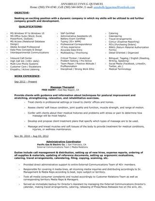 ANNABELLE LYNN G. QUEMUEL
Home: (510) 374-6740 ; Cell: (510) 344-6454 ; E-mail: annabelle.lgquemuel@outlook.com
OBJECTIVE:
Seeking an exciting position with a dynamic company in which my skills will be utilized to aid further
company growth and development.
QUALIFICATIONS:
• MS Windows 97 to Windows 10
• MS Office Suite (Word, Excel,
PowerPoint, Outlook)
• MS Access (Relational Database
Design)
• Adobe Acrobat Professional
• Data Flow Concepts & Design
• Interdepartmental Communications
• SAP Certified
• Administrative Assistants US
Battery Exam Certified
• Typing (35+ WPM)
• Professional Correspondence
• 10 key experience
• Accurate Data Entry
• Multitasking / Prioritizing
• Catering
• Calendaring
• Travel Arrangements
• Concur (Expense Reporting)
• PO's (Purchasing Orders)
• RMA’s (Return Material Authorization
Forms)
• Detail Oriented / Organized
• Inbound Call Center
• High Call Vol. (100+ daily)
• Multi-Line Phone Systems
• Customer Care / Escalations
• Empathy / Active Listening
• Critical Thinker / Analytical
Problem Solving / Pro-Active
• Team Player / Positive Attitude /
Proffesionalism
• Disciplined / Strong Work Ethic
• Bilingual: Tagalog / English (Reading,
Writing, Speaking)
• Social Media (Facebook, LinkedIn,
Twitter, etc.)
• Medical Terminology
WORK EXPERIENCE:
Sep 2012 – Present
Massage Therapist
FREE AGENT | East Bay Region, CA
Provide clients with guidance and information about techniques for postural improvement and
stretching, strengthening, relaxation, and rehabilitative exercises.
• Treat clients in professional settings or travel to clients' offices and homes.
• Assess clients' soft tissue condition, joint quality and function, muscle strength, and range of motion.
• Confer with clients about their medical histories and problems with stress or pain to determine how
massage will be most helpful.
• Develop and propose client treatment plans that specify which types of massage are to be used.
• Massage and knead muscles and soft tissues of the body to provide treatment for medical conditions,
injuries, or wellness maintenance.
Nov 30, 2010 – Aug 03, 2012
Administrative Coordinator
Pacific Gas & Electric Co. | San Francisco, CA
External Communications Team | Media Relations
Duties include call management & distribution, setting up of new hires, expense reports, ordering of
all supplies & materials, updating of reference documents, setting up ergonomic evaluations,
catering, travel arrangements, calendaring, filing, copying, scanning, etc.
• Provided direct administrative support to entire External Communications Team of 40+ members.
• Responsible for covering 4 media-lines, all incoming media inquiries and distributing accordingly to Sr.
Management & Media Reps according to beat, topic subject or territory.
• Took all media consumer complaints and routed accordingly to Customer Relations Team as well as
corresponding territory Media Reps & Managers.
• Served as immediate backup for Director's Assistant by managing the External Communications Director's
calendar, making travel arrangements, catering, releasing of Press/News Releases live on the wire, etc.
 