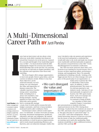 64 / STRATEGIC FINANCE / December 2015
A Multi-Dimensional
Career Path BY Jyoti Pandey
once had an interviewer ask me about a time
when my work didn’t translate into financial
reward but I learned a lot in the process. I paused
for a second and thought of my leadership experi-
ence in IMA®. I’ve been involved with the IMA
Indianapolis Chapter for several years and have
held leadership roles in the last few. I’m currently
serving my second stint as chapter president, and
the exposure and experience have been truly
enriching.
The local chapter offers unique opportunities
to meet new people, listen to great ideas, and stay
current on industry trends. While it’s true that
these objectives can be
achieved remotely via tech-
nology, we can’t disregard
the value and importance of
human connection. The
valuable experience teaches
strong career-sustaining
skills, including how to
attract new members, mar-
keting strategies, staying
updated on topics that could
help with career growth,
how to strategically manage
a team, how to work and be resourceful with
budget constraints, and how to keep members
motivated and be able to influence them.
I’m fortunate to have a diverse work experi-
ence. I’ve held mid- to senior-level roles in manu-
facturing, investment management, healthcare,
education, and start-up companies. My natural
inclination is to find methodical solutions to com-
plex problems, to look for process improvements,
and to work toward maximizing efficiency, pro-
ductivity, and cost reduction strategies. Earlier this
year, I decided to take my passion and experience
to the next level and pursue a credential that
would add value to my work and make my résumé
more marketable and internationally recognized.
My extensive research led me to the CMA® (Certi-
fied Management Accountant) certification.
The CMA was more attractive than other certi-
fications in accounting for several reasons. First, it
focuses on three important pillars: performance,
strategy, and management. Since I’m naturally
predisposed to thinking critically—looking at the
bigger picture first to see what strategic role each
piece of the puzzle plays in an organization—it
made sense to pursue the CMA
to add further value in that
space. In addition, it offers
growth potential. The exam cov-
ers relevant material to suit
industry needs. And since it’s an
internationally recognized certi-
fication, the CMA opens many
doors, such as its strategic ties
with the Institute of Cost
Accountants of India (ICWAI).
As a member of IMA’s Indi-
anapolis Chapter, I sometimes
give presentations to students who have
expressed interest in the CMA. During these
meetings, I realized that few students are aware of
the CMA, and many aren’t encouraged to pursue
it. The gap is because of “perceived value” vs.
“real value” with other designations. What I
found interesting, however, is that not everyone
has the desire to take the traditional public
accounting career path after graduating. Many
students would like to chart a different territory,
and the CMA can help. SF
LIFE
Jyoti Pandey is the
senior management
consultant in global
compliance and
strategy solutions at
Integrity Leadership
Partners, LLC and a
member of IMA’s
Indianapolis Chapter.
You can reach her at
jsaum09@gmail.
com.
I «We can’t disregard
the value and
importance of
HUMAN CONNECTION.»
 