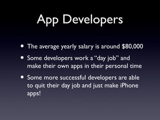 App Developers
• The average yearly salary is around $80,000
• Some developers work a “day job” and
make their own apps in their personal time
• Some more successful developers are able
to quit their day job and just make iPhone
apps!
 