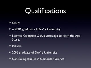 Qualifications
Craig:
A 2004 graduate of DeVry University.
Learned Objective C two years ago to learn the App
Store.
Patrick:
2006 graduate of DeVry University
Continuing studies in Computer Science
 