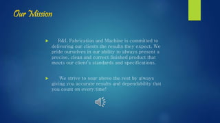 Our Mission
 R&L Fabrication and Machine is committed to
delivering our clients the results they expect. We
pride ourselves in our ability to always present a
precise, clean and correct finished product that
meets our client’s standards and specifications.
 We strive to soar above the rest by always
giving you accurate results and dependability that
you count on every time!
 