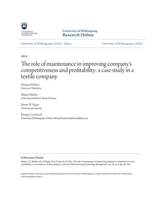 University of Wollongong
Research Online
University of Wollongong in Dubai - Papers University of Wollongong in Dubai
2014
The role of maintenance in improving company's
competitiveness and profitability: a case study in a
textile company
Damjan Maletic
Univerza V Mariboru
Matjaz Maletic
University of Maribor, Kranj, Slovenia
Basim Al-Najjar
University of Linnaeus
Bostjan Gomiscek
University of Wollongong in Dubai, BostjanGomiscek@uowdubai.ac.ae
Research Online is the open access institutional repository for the University of Wollongong. For further information contact the UOW Library:
research-pubs@uow.edu.au
Publication Details
Maletic, D., Maletic, M., Al-Najjar, B. & Gomiscek, B. 2014, 'The role of maintenance in improving company's competitiveness and
profitability: a case study in a textile company', Journal of Manufacturing Technology Management, vol. 25, no. 4, pp. 441-456.
 