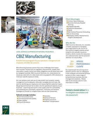 CBIZ Manufacturing
LOCAL SERVICES SUPPORTED BY NATIONAL RESOURCES
Client Advantages
„„ 24-Hour Claims Advocacy
„„ Business Contiuity/Disaster
Planning
„„ Employee Benefits
„„ Equipment Breakdown
„„ Payroll
„„ Risk Control/Prevention Consulting
„„ Tax & Accounting
„„ Workplace Safety: Assessment &
Program Development
Manufacturing business owners face many challenges that impact
their success. Factors such as regulatory requirements, supply chain
interruption, quality control and safety obligations are all areas that must
be navigated carefully. CBIZ Insurance Services, Inc. understands the
issues you deal with on a daily basis and is equipped to offer solutions to
meet your specific exposure needs.
Our risk advisers work with you to help protect your property, assets,
management and employees, while also managng risk and costs. We
start by identifying your exposures and measuring their potential impact.
We go beyond financial risk to delve into the operational aspects of your
business – examining each point in the supply chain for vulnerability,
and assessing your processes, equipment, machinery and workers.
Strategies to transfer or mitigate those risks are then presented.
Tailored coverage includes:
„„ Commercial Automotive
„„ Commercial General Liability
„„ Cyber Liability
„„ Errors & Omissions
Build the best coverage plan for your operations, management and
employees with CBIZ risk solutions .
Contactatrustedadviserfora
no-obligationconsultationand
riskassessment:
Who We Are
CBIZ Insurance Services, Inc. provides
a holistic approach to managing
your organization’s risk. As one of
the country’s largest publicly-owned
property and casualty insurance
brokers, clients receive the resources
of a national broker and the personal
attention of a local office.
20+
300+
30,000+
OFFICES
PROFESSIONALS
CLIENTS
Our experienced risk and insurance
advisers partner with our colleagues
in the employee and financial services
sectors to offer a wide range of
comprehensive business and risk
management solutions. Please
refer to the reverse side for more
information on CBIZ.
„„ Executive
„„ Kidnap & Ransom
„„ Property Insurance
„„ Workers’ Compensation
Producer
000.000.0000
producer@cbiz.com
 