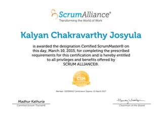 Kalyan Chakravarthy Josyula
is awarded the designation Certified ScrumMaster® on
this day, March 10, 2015, for completing the prescribed
requirements for this certification and is hereby entitled
to all privileges and benefits offered by
SCRUM ALLIANCE®.
Member: 000399412 Certification Expires: 10 March 2017
Madhur Kathuria
Certified Scrum Trainer® Chairman of the Board
 