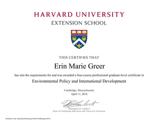 HARVARD UNIVERSITY
EXTENSION SCHOOL
THIS CERTIFIES THAT
Cambridge, Massachusetts
Huntington D. Lambert
Dean of Continuing Education and University Extension
Environmental Policy and International Development
has met the requirements for and was awarded a four-course professional graduate-level certificate in
Verification Code: 3GqulOksJvh8cKHqLguNTlQSF/vFlzM9ZygIuw18cFs=
Erin Marie Greer
April 11, 2016
 