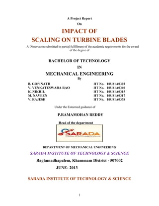1
A Project Report
On
IMPACT OF
SCALING ON TURBINE BLADES
A Dissertation submitted in partial fulfillment of the academic requirements for the award
of the degree of
BACHELOR OF TECHNOLOGY
IN
MECHANICAL ENGINEERING
By
B. GOPINATH HT No. 10U81A0302
V. VENKATESWARA RAO HT No. 10U81A0340
K. NIKHIL HT No. 10U81A0315
M. NAVEEN HT No. 10U81A0317
V. RAJESH HT No. 10U81A0338
Under the Esteemed guidance of
P.RAMAMOHAN REDDY
Head of the department
DEPARTMENT OF MECHANICAL ENGINEERING
SARADA INSTITUTE OF TECHNOLOGY & SCIENCE
Raghunadhapalem, Khammam District - 507002
JUNE- 2013
SARADA INSTITUTE OF TECHNOLOGY & SCIENCE
 