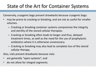 State of the Art for Container Systems
Conversely, cryogenic bags present drawbacks because cryogenic bags:
• may be prone to cracking or breaking, and are not as useful for smaller
volumes.
– Cracking or breaking container systems compromise the integrity
and sterility of the stored cellular therapies.
– Cracking or breaking often leads to longer and thus, delayed
treatment times, as well as the need for the use of prophylactic
antibiotics where it is otherwise unnecessary.
– Cracking or breaking may also lead to complete loss of the stored
cellular therapy.
Also, vials present drawbacks because vials:
• are generally “open-systems”, and
• do not allow for integral segments.
 