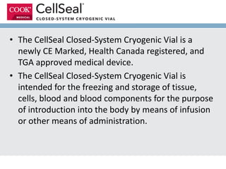 • The CellSeal Closed-System Cryogenic Vial is a
newly CE Marked, Health Canada registered, and
TGA approved medical device.
• The CellSeal Closed-System Cryogenic Vial is
intended for the freezing and storage of tissue,
cells, blood and blood components for the purpose
of introduction into the body by means of infusion
or other means of administration.
 