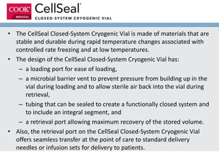 • The CellSeal Closed-System Cryogenic Vial is made of materials that are
stable and durable during rapid temperature changes associated with
controlled rate freezing and at low temperatures.
• The design of the CellSeal Closed-System Cryogenic Vial has:
– a loading port for ease of loading,
– a microbial barrier vent to prevent pressure from building up in the
vial during loading and to allow sterile air back into the vial during
retrieval,
– tubing that can be sealed to create a functionally closed system and
to include an integral segment, and
– a retrieval port allowing maximum recovery of the stored volume.
• Also, the retrieval port on the CellSeal Closed-System Cryogenic Vial
offers seamless transfer at the point of care to standard delivery
needles or infusion sets for delivery to patients.
 