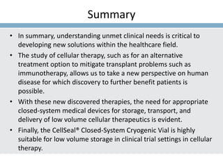 Summary
• In summary, understanding unmet clinical needs is critical to
developing new solutions within the healthcare field.
• The study of cellular therapy, such as for an alternative
treatment option to mitigate transplant problems such as
immunotherapy, allows us to take a new perspective on human
disease for which discovery to further benefit patients is
possible.
• With these new discovered therapies, the need for appropriate
closed-system medical devices for storage, transport, and
delivery of low volume cellular therapeutics is evident.
• Finally, the CellSeal® Closed-System Cryogenic Vial is highly
suitable for low volume storage in clinical trial settings in cellular
therapy.
 