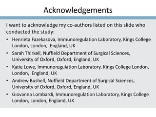 Acknowledgements
I want to acknowledge my co-authors listed on this slide who
conducted the study:
• Henrieta Fazekasova, Immunoregulation Laboratory, Kings College
London, London, England, UK
• Sarah Thirkell, Nuffield Department of Surgical Sciences,
University of Oxford, Oxford, England, UK
• Katie Lowe, Immunoregulation Laboratory, Kings College London,
London, England, UK
• Andrew Bushell, Nuffield Department of Surgical Sciences,
University of Oxford, Oxford, England, UK
• Giovanna Lombardi, Immunoregulation Laboratory, Kings College
London, London, England, UK
 