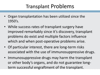 Transplant Problems
• Organ transplantation has been utilized since the
1950’s.
• While success rates of transplant surgery have
improved remarkably since it’s discovery, transplant
problems do exist and multiple factors influence
which and when post-operative problems arise.
• Of particular interest, there are long-term risks
associated with the use of immunosuppressive drugs.
• Immunosuppressive drugs may harm the transplant
or other body’s organs, and do not guarantee long-
term successful engraftment of the transplant.
 