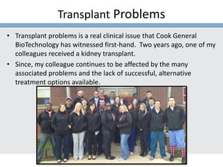 Transplant Problems
• Transplant problems is a real clinical issue that Cook General
BioTechnology has witnessed first-hand. Two years ago, one of my
colleagues received a kidney transplant.
• Since, my colleague continues to be affected by the many
associated problems and the lack of successful, alternative
treatment options available.
 